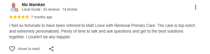 I feel so fortunate to have been referred to Matt Lowe with Renewal Primary Care. The care is top notch and extremely personalized. Plenty of time to talk and ask questions and get to the best solutions together. I couldn't be any happier.