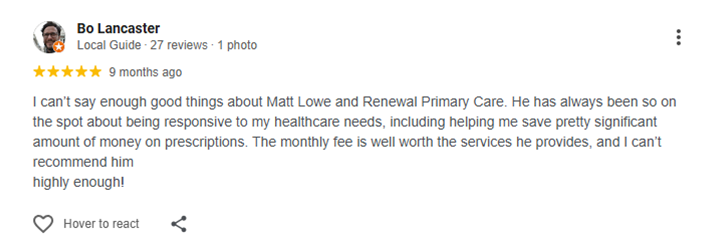 I can’t say enough good things about Matt Lowe and Renewal Primary Care. He has always been so on the spot about being responsive to my healthcare needs, including helping me save pretty significant amount of money on prescriptions. The monthly fee is well worth the services he provides, and I can’t recommend him<br />highly enough!