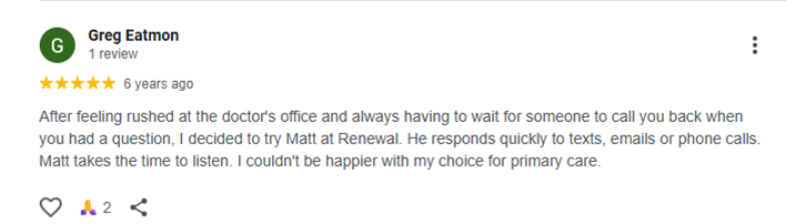 After feeling rushed at the doctor's office and always having to wait for someone to call you back when you had a question, I decided to try Matt at Renewal. He responds quickly to texts, emails or phone calls. Matt takes the time to listen. I couldn't be happier with my choice for primary care.